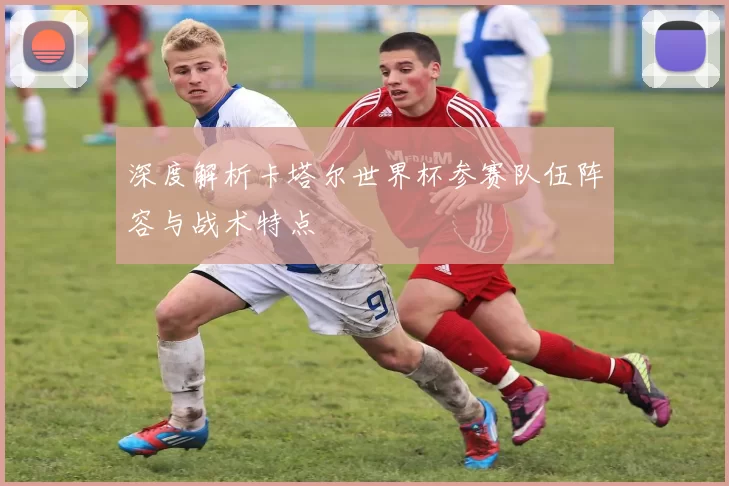 深度解析卡塔尔世界杯参赛队伍阵容与战术特点