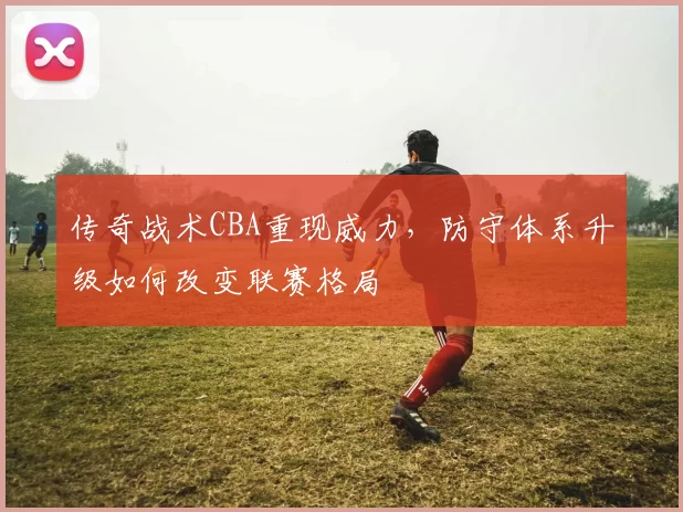 传奇战术CBA重现威力，防守体系升级如何改变联赛格局