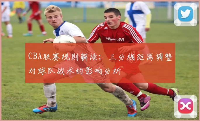 CBA联赛规则解读：三分线距离调整对球队战术的影响分析