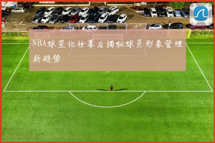 NBA球星化妆幕后揭秘球员形象管理新趋势