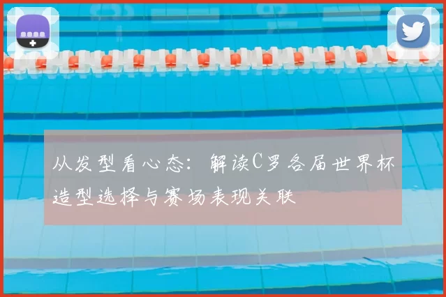 从发型看心态：解读C罗各届世界杯造型选择与赛场表现关联