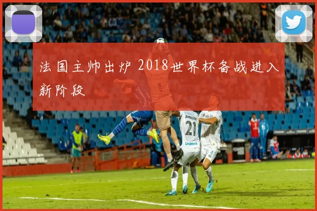 法国主帅出炉 2018世界杯备战进入新阶段
