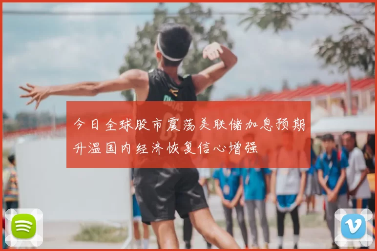 今日全球股市震荡美联储加息预期升温国内经济恢复信心增强