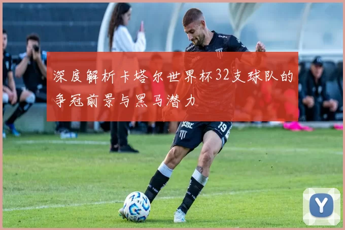 深度解析卡塔尔世界杯32支球队的争冠前景与黑马潜力