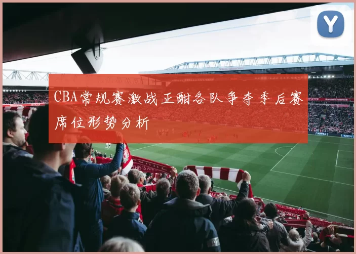 CBA常规赛激战正酣各队争夺季后赛席位形势分析