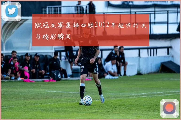 欧冠决赛集锦回顾2012年经典对决与精彩瞬间