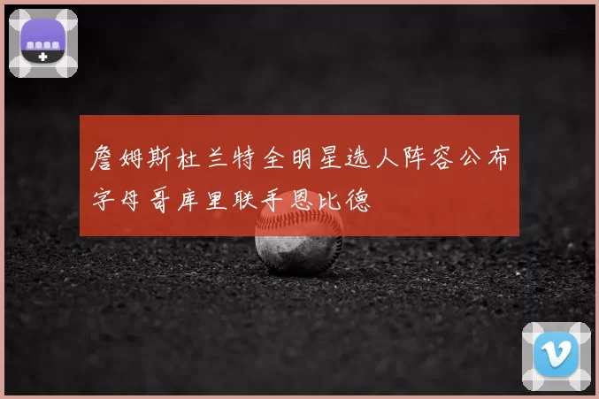 詹姆斯杜兰特全明星选人阵容公布字母哥库里联手恩比德