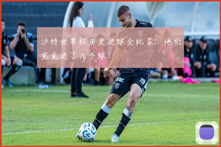 沙特世界杯历史进球全纪录：他们究竟进了几个球？