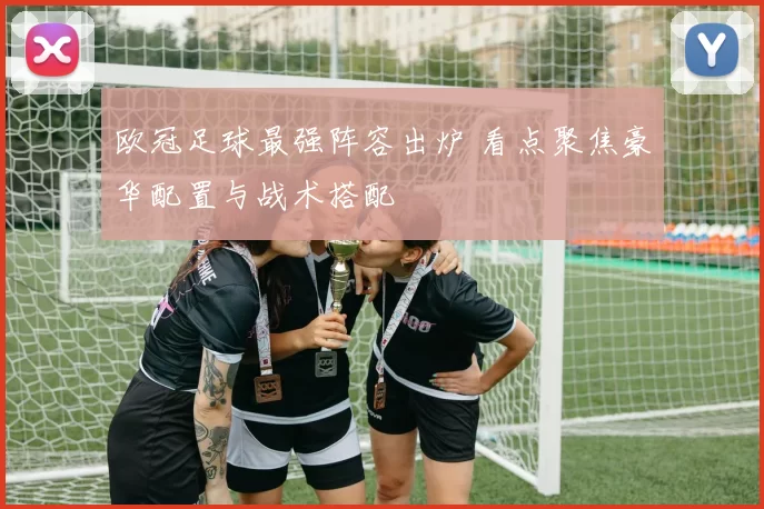欧冠足球最强阵容出炉 看点聚焦豪华配置与战术搭配
