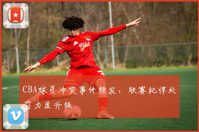 CBA球员冲突事件频发，联赛纪律处罚力度升级