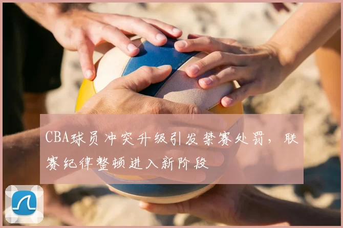 CBA球员冲突升级引发禁赛处罚，联赛纪律整顿进入新阶段