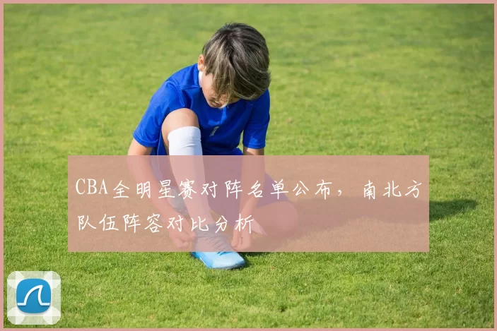 CBA全明星赛对阵名单公布,南北方队伍阵容对比分析