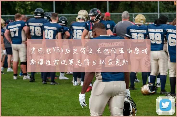 贾巴尔NBA历史得分王地位面临詹姆斯逼近常规赛总得分纪录更新