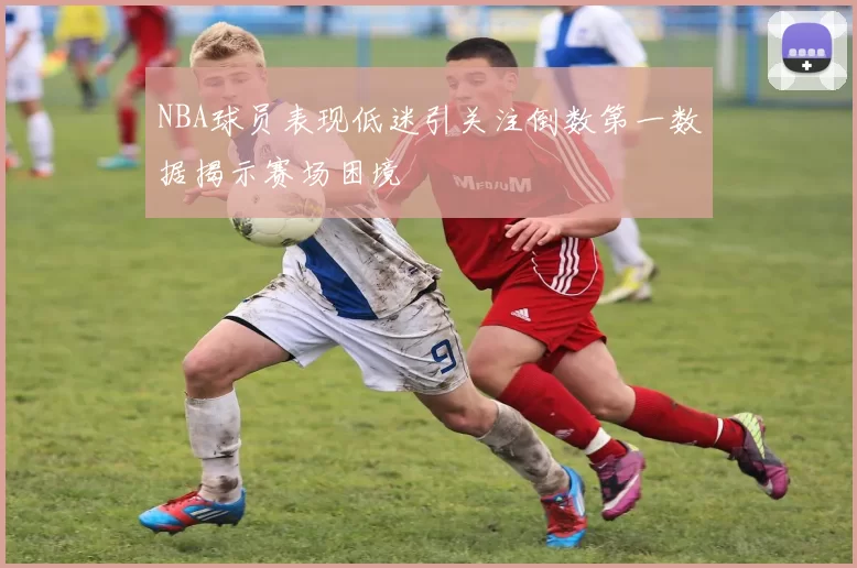 NBA球员表现低迷引关注倒数第一数据揭示赛场困境