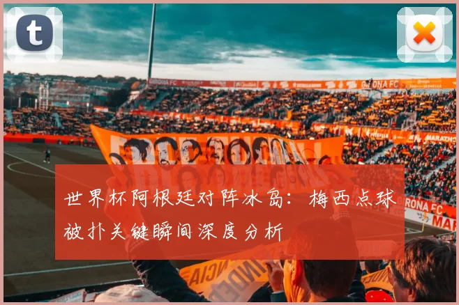 世界杯阿根廷对阵冰岛：梅西点球被扑关键瞬间深度分析