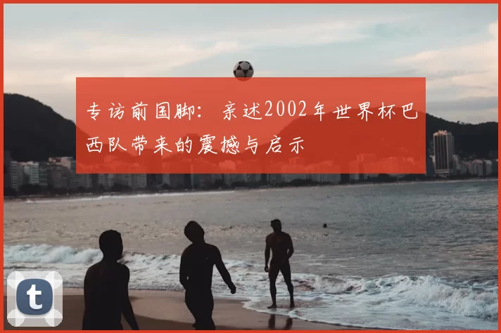 专访前国脚:亲述2002年世界杯巴西队带来的震撼与启示