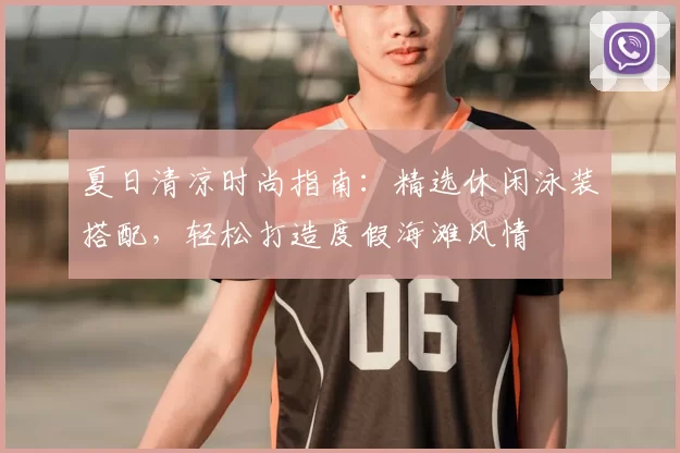 夏日清凉时尚指南：精选休闲泳装搭配，轻松打造度假海滩风情