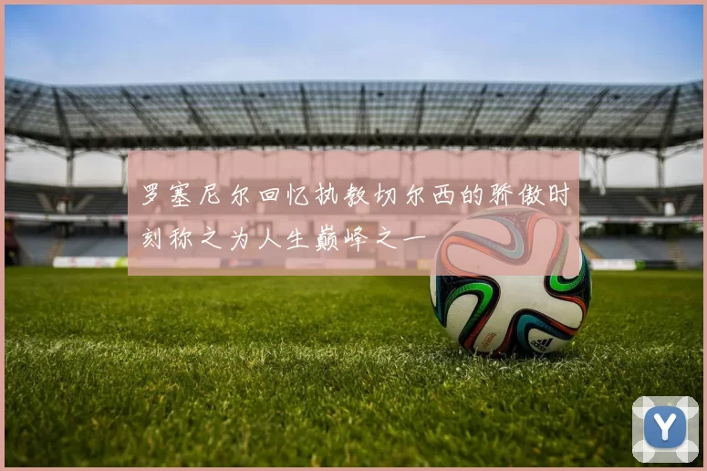 罗塞尼尔回忆执教切尔西的骄傲时刻称之为人生巅峰之一