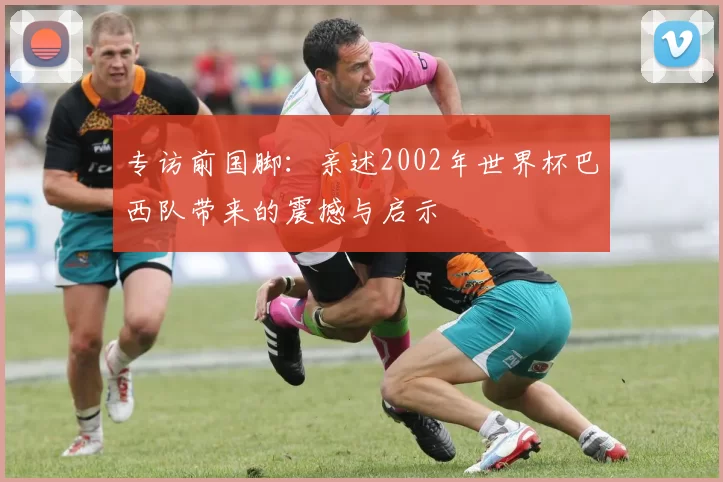 专访前国脚:亲述2002年世界杯巴西队带来的震撼与启示