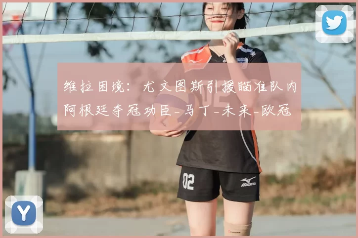 维拉困境:尤文图斯引援瞄准队内阿根廷夺冠功臣_马丁_未来_欧冠