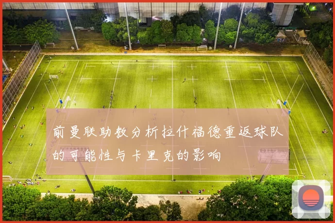 前曼联助教分析拉什福德重返球队的可能性与卡里克的影响