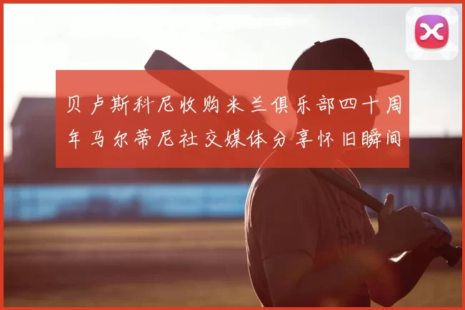 贝卢斯科尼收购米兰俱乐部四十周年马尔蒂尼社交媒体分享怀旧瞬间