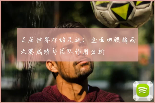 五届世界杯的足迹:全面回顾梅西大赛成绩与团队作用分析