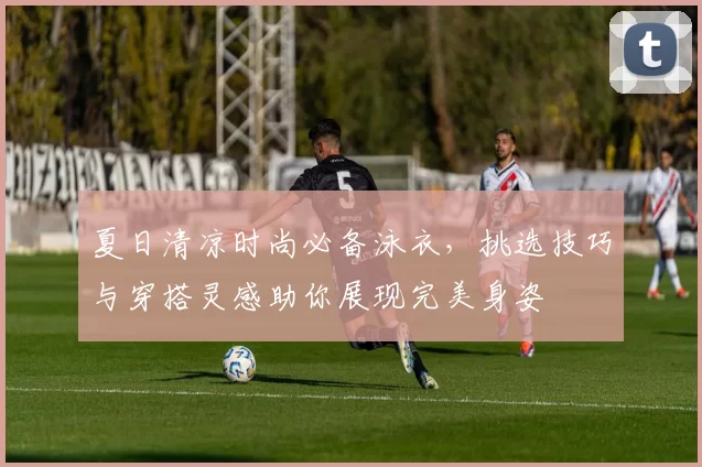 夏日清凉时尚必备泳衣，挑选技巧与穿搭灵感助你展现完美身姿