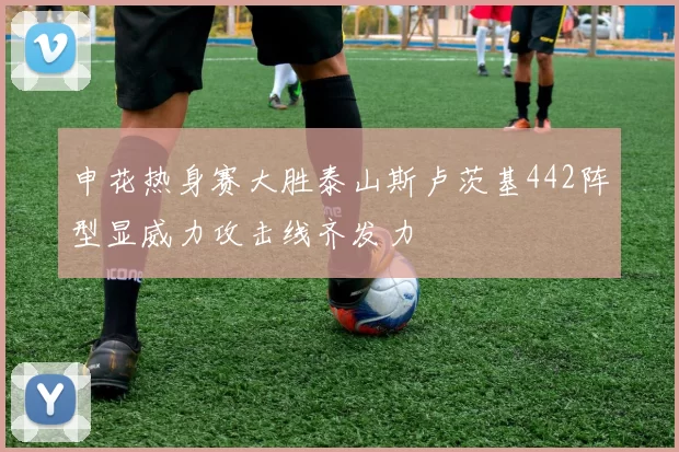 申花热身赛大胜泰山斯卢茨基442阵型显威力攻击线齐发力