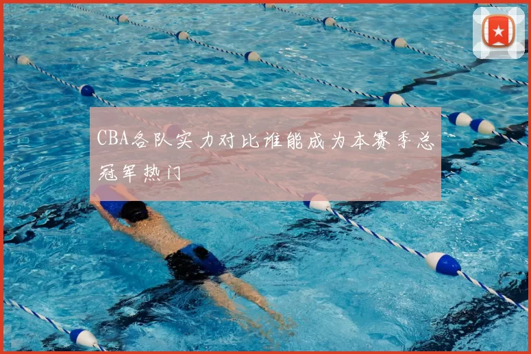 CBA各队实力对比谁能成为本赛季总冠军热门