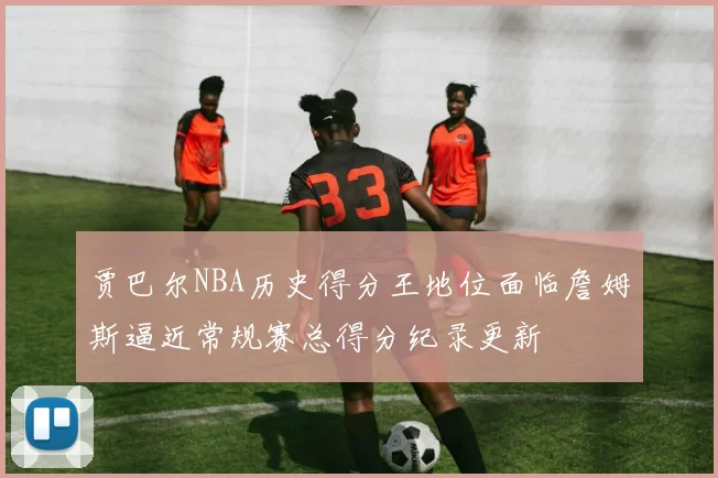 贾巴尔NBA历史得分王地位面临詹姆斯逼近常规赛总得分纪录更新