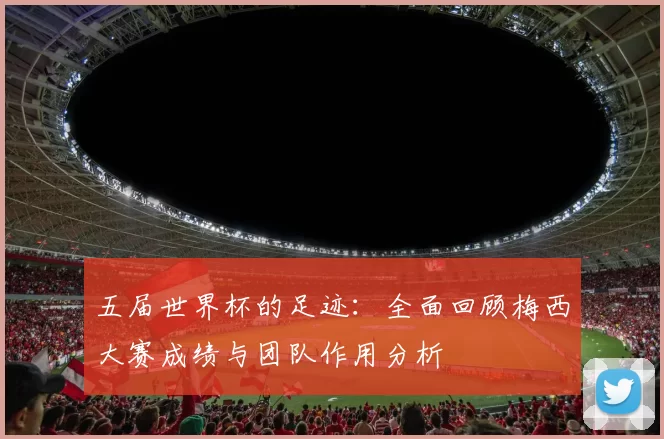 五届世界杯的足迹：全面回顾梅西大赛成绩与团队作用分析