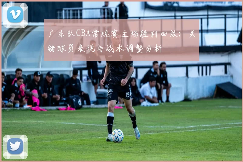 广东队CBA常规赛主场胜利回放：关键球员表现与战术调整分析