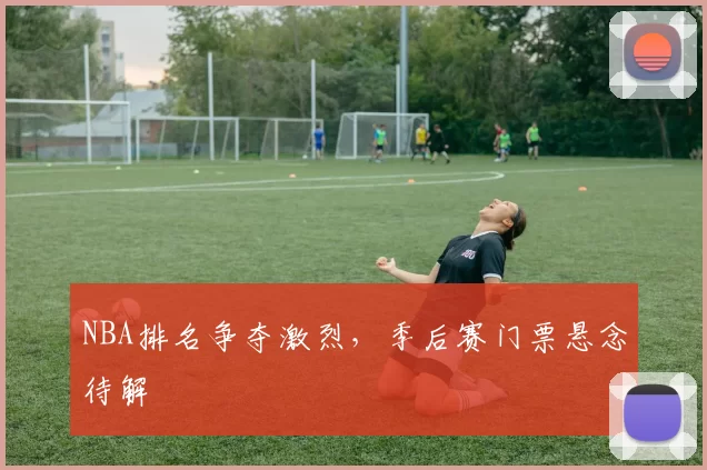 NBA排名争夺激烈，季后赛门票悬念待解