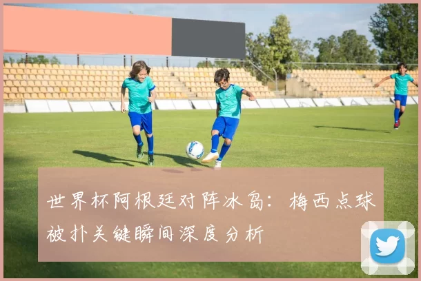 世界杯阿根廷对阵冰岛：梅西点球被扑关键瞬间深度分析