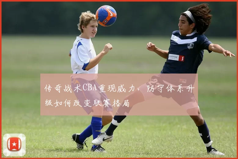 传奇战术CBA重现威力，防守体系升级如何改变联赛格局