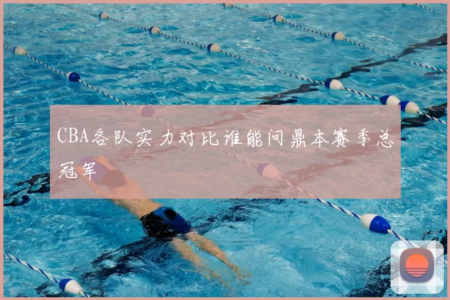 CBA各队实力对比谁能问鼎本赛季总冠军