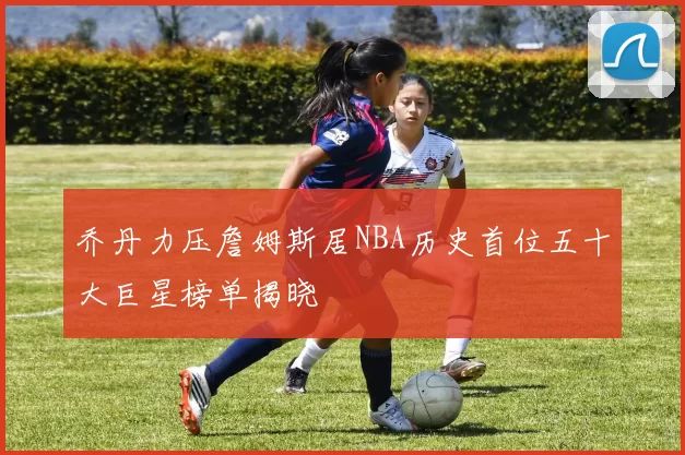 乔丹力压詹姆斯居NBA历史首位五十大巨星榜单揭晓