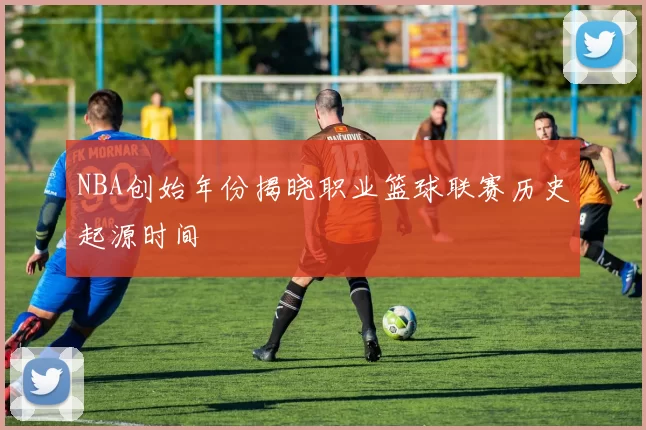 NBA创始年份揭晓职业篮球联赛历史起源时间