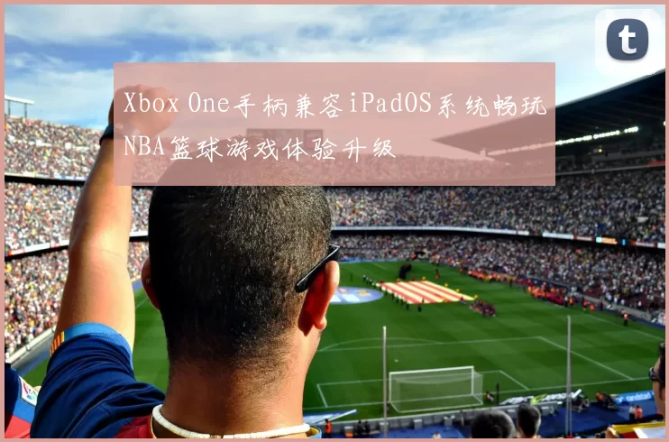 Xbox One手柄兼容iPadOS系统畅玩NBA篮球游戏体验升级