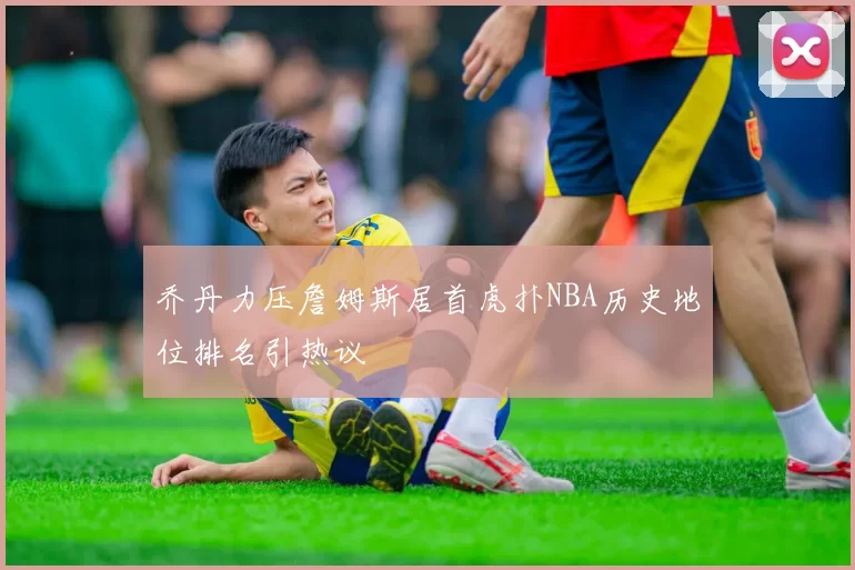 乔丹力压詹姆斯居首虎扑NBA历史地位排名引热议