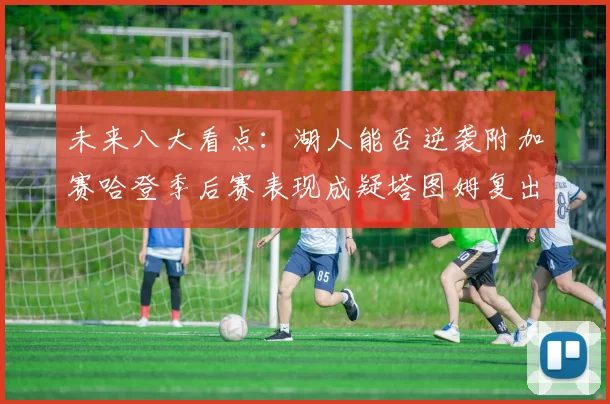 未来八大看点：湖人能否逆袭附加赛哈登季后赛表现成疑塔图姆复出能否助力球队