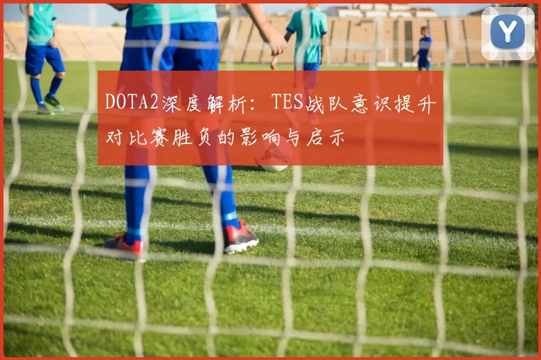 DOTA2深度解析：TES战队意识提升对比赛胜负的影响与启示