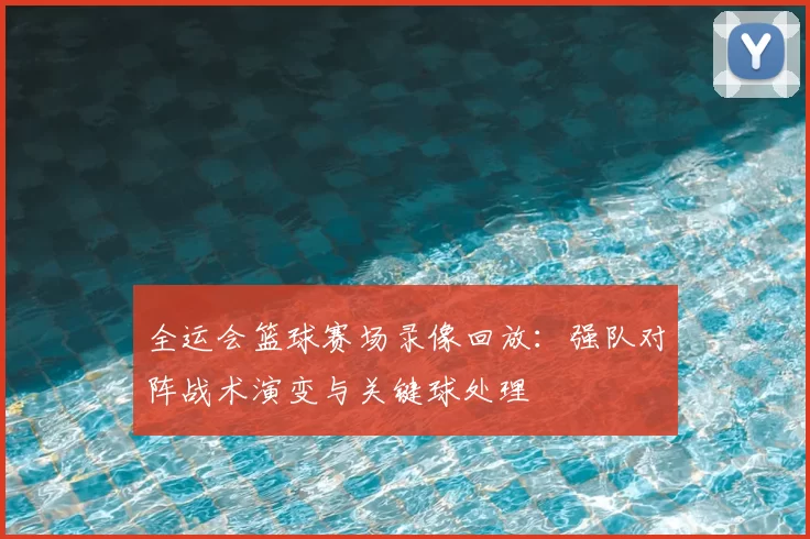 全运会篮球赛场录像回放：强队对阵战术演变与关键球处理