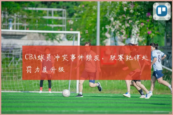 CBA球员冲突事件频发，联赛纪律处罚力度升级