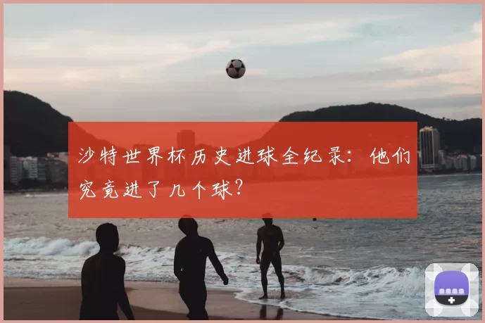 沙特世界杯历史进球全纪录：他们究竟进了几个球？