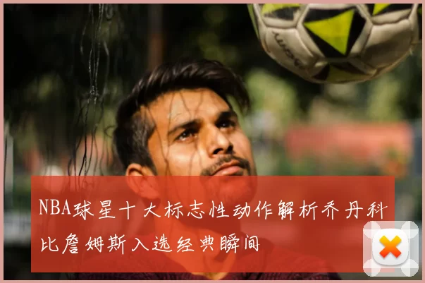 NBA球星十大标志性动作解析乔丹科比詹姆斯入选经典瞬间