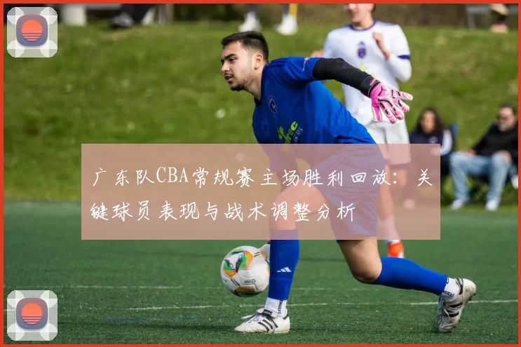 广东队CBA常规赛主场胜利回放：关键球员表现与战术调整分析