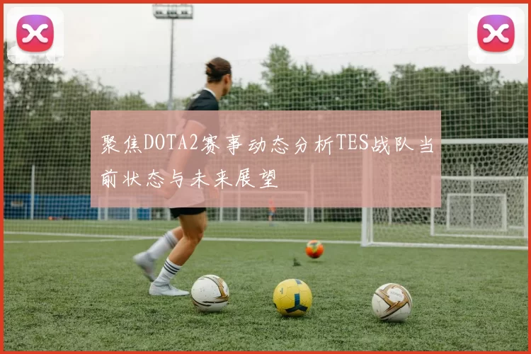 聚焦DOTA2赛事动态分析TES战队当前状态与未来展望