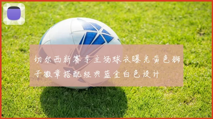 切尔西新赛季主场球衣曝光黄色狮子徽章搭配经典蓝金白色设计